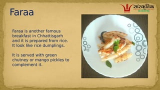 Faraa
Faraa is another famous
breakfast in Chhattisgarh
and it is prepared from rice.
It look like rice dumplings.
It is served with green
chutney or mango pickles to
complement it.
 