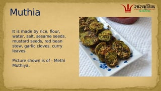 Muthia
It is made by rice, flour,
water, salt, sesame seeds,
mustard seeds, red bean
stew, garlic cloves, curry
leaves.
Picture shown is of - Methi
Muthiya.
 