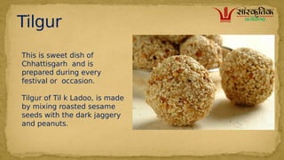 Tilgur
This is sweet dish of
Chhattisgarh and is
prepared during every
festival or occasion.
Tilgur of Til k Ladoo, is made
by mixing roasted sesame
seeds with the dark jaggery
and peanuts.
 