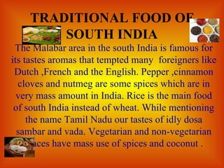 TRADITIONAL FOOD OF SOUTH INDIA The Malabar area in the south India is famous for its tastes aromas that tempted many  foreigners like Dutch ,French and the English. Pepper ,cinnamon cloves and nutmeg are some spices which are in very mass amount in India. Rice is the main food of south India instead of wheat. While mentioning the name Tamil Nadu our tastes of idly dosa sambar and vada. Vegetarian and non-vegetarian places have mass use of spices and coconut . 