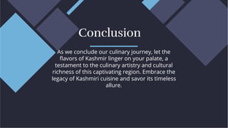 As we conclude our culinary journey, let the
ﬂavors of Kashmir linger on your palate, a
testament to the culinary artistry and cultural
richness of this captivating region. Embrace the
legacy of Kashmiri cuisine and savor its timeless
allure.
As we conclude our culinary journey, let the
ﬂavors of Kashmir linger on your palate, a
testament to the culinary artistry and cultural
richness of this captivating region. Embrace the
legacy of Kashmiri cuisine and savor its timeless
allure.
Conclusion
Conclusion
 