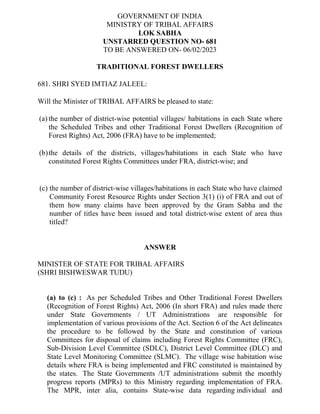 GOVERNMENT OF INDIA
MINISTRY OF TRIBAL AFFAIRS
LOK SABHA
UNSTARRED QUESTION NO- 681
TO BE ANSWERED ON- 06/02/2023
TRADITIONAL FOREST DWELLERS
681. SHRI SYED IMTIAZ JALEEL:
Will the Minister of TRIBAL AFFAIRS be pleased to state:
(a) the number of district-wise potential villages/ habitations in each State where
the Scheduled Tribes and other Traditional Forest Dwellers (Recognition of
Forest Rights) Act, 2006 (FRA) have to be implemented;
(b)the details of the districts, villages/habitations in each State who have
constituted Forest Rights Committees under FRA, district-wise; and
(c) the number of district-wise villages/habitations in each State who have claimed
Community Forest Resource Rights under Section 3(1) (i) of FRA and out of
them how many claims have been approved by the Gram Sabha and the
number of titles have been issued and total district-wise extent of area thus
titled?
ANSWER
MINISTER OF STATE FOR TRIBAL AFFAIRS
(SHRI BISHWESWAR TUDU)
(a) to (c) : As per Scheduled Tribes and Other Traditional Forest Dwellers
(Recognition of Forest Rights) Act, 2006 (In short FRA) and rules made there
under State Governments / UT Administrations are responsible for
implementation of various provisions of the Act. Section 6 of the Act delineates
the procedure to be followed by the State and constitution of various
Committees for disposal of claims including Forest Rights Committee (FRC),
Sub-Division Level Committee (SDLC), District Level Committee (DLC) and
State Level Monitoring Committee (SLMC). The village wise habitation wise
details where FRA is being implemented and FRC constituted is maintained by
the states. The State Governments /UT administrations submit the monthly
progress reports (MPRs) to this Ministry regarding implementation of FRA.
The MPR, inter alia, contains State-wise data regarding individual and
 