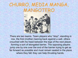 CHURRO, MEDIA MANGA,
MANGOTERO
There are two teams. Team players who "stop", standing in
row, the first (mother) leaning back against a wall, others
crouched with his head between the legs of the next player,
forming a sort of elongated barrier. The opposing players
jump one by one over the end of the barrier trying to get as
far forward as possible and must remain seated in the place
where they fall; they can help thrusting hands.
 