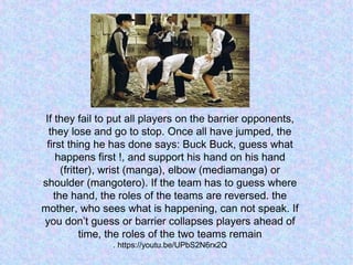 If they fail to put all players on the barrier opponents,
they lose and go to stop. Once all have jumped, the
first thing he has done says: Buck Buck, guess what
happens first !, and support his hand on his hand
(fritter), wrist (manga), elbow (mediamanga) or
shoulder (mangotero). If the team has to guess where
the hand, the roles of the teams are reversed. the
mother, who sees what is happening, can not speak. If
you don’t guess or barrier collapses players ahead of
time, the roles of the two teams remain
. https://youtu.be/UPbS2N6rx2Q
 