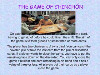 THE GAME OF CHINCHÓN
On each turn, players have the opportunity to draw a card,
having to get rid of before he could finish the shift. The aim of
the game is to form groups or stairs three or more cards.
The player has two chances to draw a card: You can catch the
covered pile or take the last card from the pile of discarded
cards. If a player wants to close the game, you have to put the
remaining face down on the discarded. You can only close the
game if at least one card remaining in his hand and it has a
value of three or less. All players put their cards as a player
close the game.
 