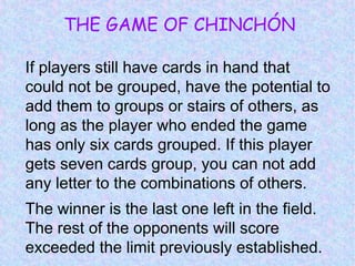 THE GAME OF CHINCHÓN
If players still have cards in hand that
could not be grouped, have the potential to
add them to groups or stairs of others, as
long as the player who ended the game
has only six cards grouped. If this player
gets seven cards group, you can not add
any letter to the combinations of others.
The winner is the last one left in the field.
The rest of the opponents will score
exceeded the limit previously established.
 