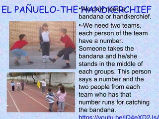 EL PAÑUELO-THE HANDKERCHIEF•We only need a
bandana or handkerchief.
•-We need two teams,
each person of the team
have a number.
Someone takes the
bandana and he/she
stands in the middle of
each groups. This person
says a number and the
two people from each
team who has that
number runs for catching
the bandana.
 