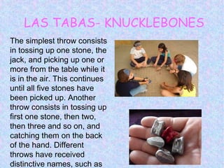 LAS TABAS- KNUCKLEBONES
The simplest throw consists
in tossing up one stone, the
jack, and picking up one or
more from the table while it
is in the air. This continues
until all five stones have
been picked up. Another
throw consists in tossing up
first one stone, then two,
then three and so on, and
catching them on the back
of the hand. Different
throws have received
distinctive names, such as
 