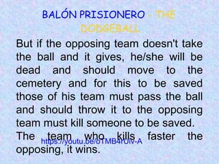 https://youtu.be/oTMB4rUiv-A
BALÓN PRISIONERO - THE
DODGEBALL
But if the opposing team doesn't take
the ball and it gives, he/she will be
dead and should move to the
cemetery and for this to be saved
those of his team must pass the ball
and should throw it to the opposing
team must kill someone to be saved.
The team who kills faster the
opposing, it wins.
 