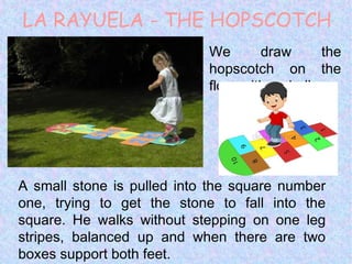 LA RAYUELA - THE HOPSCOTCH
We draw the
hopscotch on the
floor with a chalk.
A small stone is pulled into the square number
one, trying to get the stone to fall into the
square. He walks without stepping on one leg
stripes, balanced up and when there are two
boxes support both feet.
 