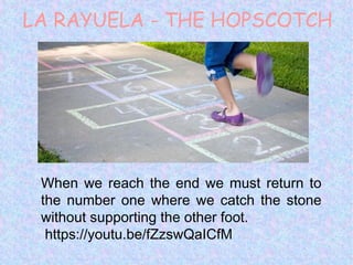 LA RAYUELA - THE HOPSCOTCH
When we reach the end we must return to
the number one where we catch the stone
without supporting the other foot.
https://youtu.be/fZzswQaICfM
 
