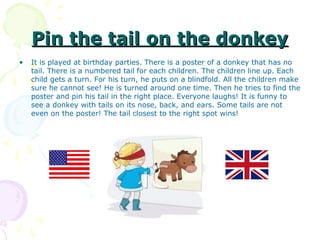 Pin the tail on the donkey
•   It is played at birthday parties. There is a poster of a donkey that has no
    tail. There is a numbered tail for each children. The children line up. Each
    child gets a turn. For his turn, he puts on a blindfold. All the children make
    sure he cannot see! He is turned around one time. Then he tries to find the
    poster and pin his tail in the right place. Everyone laughs! It is funny to
    see a donkey with tails on its nose, back, and ears. Some tails are not
    even on the poster! The tail closest to the right spot wins!
 