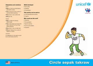 M A L A Y S I A
Adaptations and variations
Easier
• Space: Use the whole playing
area (both circles).
• Task: No limit to the number of
touches before passing.
• Equipment: Use a softer ball.
• People: NA.
Harder
• Space: Make the playing
space larger.
• Task: Each player can touch the
ball a maximum of two times
before passing.
• Equipment: Use a smaller ball.
• People: Reduce the number of
players in a team.
Inclusion
An adaptation for this game could
be to use hands and arms.
Skills developed
• Kick-volley
• Heading
• Coordination
This activity can be used as
• A skill-development activity
• A game
Who could use this card?
• Teachers
• Young leaders
• Sports coaches
• Community leaders
• Students
Circle sepak takraw
 