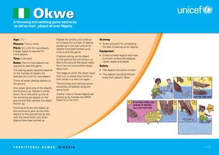 A throwing and catching game said to be
‘as old as man’, played all over Nigeria.
Age: 11+
Players: Two or more.
Pitch: 2m x 2m for two players,
a larger space is required for
more players.
Time: Unlimited.
Rules: Two or more players are
required to play this game.
The playing space required depends
on the number of players, for
example 2m x 2m for two players.
Throw all seven playing objects on
the ground.
One player picks one of the objects
and throws it up. Before it comes
down, he or she picks up one of
the remaining six objects on the
ground and then catches the object
thrown up.
Continue to throw one object up
and continue to pick up the other
objects on the ground one by one
with the same hand, until all six
objects have been picked up.
Repeat the activity and continue
to increase the number of objects
picked up in one turn until all six
objects have been picked up at
once to end the game.
If before picking up the object
on the ground the one thrown up
falls to the ground the player loses
his or her turn and another player
takes over.
The stage at which the player loses
their turn is where they continue
from when it is their turn again.
The throwing and catching action
should be completed using the
same hand.
If either more or fewer objects are
picked up by mistake the player
loses his or her turn.
Scoring
• Score one point for completing
the task of picking up six objects.
Equipment
• Small roundish objects that have
a smooth surface like pebbles,
rubber seeds and beads.
Safety
• The objects should be smooth.
• The objects should be thrown
away from players’ faces.
Okwe
T R A D I T I O N A L G A M E S : N I G E R I A
 