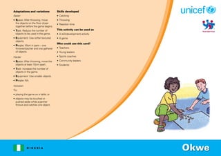 N I G E R I A
Adaptations and variations
Easier
• Space: After throwing, move
the objects on the floor closer
together before the game begins.
• Task: Reduce the number of
objects to be used in the game.
• Equipment: Use softer textured
objects.
• People: Work in pairs – one
thrower/catcher and one gatherer
of objects.
Harder
• Space: After throwing, move the
objects at least 10cm apart.
• Task: Increase the number of
objects in the game.
• Equipment: Use smaller objects.
• People: NA.
Inclusion
Try:
• playing the game on a table; or
• objects may be touched or
pushed aside while a partner
throws and catches one object.
Skills developed
• Catching
• Throwing
• Reaction time
This activity can be used as
• A skill-development activity
• A game
Who could use this card?
• Teachers
• Young leaders
• Sports coaches
• Community leaders
• Students
Okwe
 