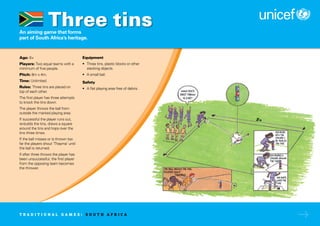An aiming game that forms
part of South Africa’s heritage.
Age: 6+
Players: Two equal teams with a
minimum of five people.
Pitch: 8m x 4m.
Time: Unlimited.
Rules: Three tins are placed on
top of each other.
The first player has three attempts
to knock the tins down.
The player throws the ball from
outside the marked playing area.
If successful the player runs out,
re-builds the tins, draws a square
around the tins and hops over the
tins three times.
If the ball misses or is thrown too
far the players shout ‘Thayma’ until
the ball is returned.
If after three throws the player has
been unsuccessful, the first player
from the opposing team becomes
the thrower.
Equipment
• Three tins, plastic blocks or other
stacking objects.
• A small ball.
Safety
• A flat playing area free of debris.
Three tins
T R A D I T I O N A L G A M E S : S O U T H A F R I C A
 