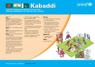 An invasion/tagging game believed to be more than
4,000 years old, played all over Asia with minor variations.
Age: 12+
Players: Two teams of seven
players - a ‘raiding’ (attacking) team
and an ‘antis’ (defending) team.
Plus three reserves per team, who
can be swapped in for a player at
any time.
Pitch: 13m x 10m divided into two
halves.
Time: Two 20-minute halves with a
five-minute half time.
Rules: Each team occupies half of
the playing area.
A raider attempts to cross into the
antis’ half to tag one of their players
and return to his or her own half.
A raider takes a deep breath at the
start of his or her turn and must
hold this breath while attempting to
tag an antis and return to his or her
own playing space.
A raider is sent off if he or she takes
a breath before returning to his or
her own half or goes out of the
playing area.
If an antis player is tagged they
leave the playing space.
The remaining members of the
antis team form a chain to attempt
to stop the raider from returning to
his or her own half.
If the chain breaks or the antis step
out of the playing area they lose a
player.
Players are only allowed back
into play when their team has
completed a successful raid.
The teams change over when all
the antis or raiders are out.
Scoring
• If a raider makes a successful tag
they score one point.
• If the antis team catches the
raider before they return to their
own half they score one point.
• An Iona (two points) is scored if
all antis are declared out.
• The team with the most points
at the end of the match
is the winner.
Equipment
• A flat playing area
clear of debris.
Safety
• Tag on the torso.
Kabaddi
T R A D I T I O N A L G A M E S : S O U T H A S I A
 