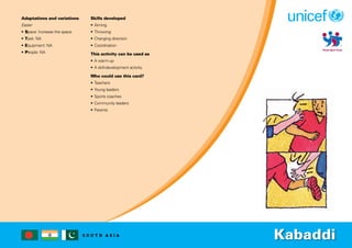 S O U T H A S I A
Adaptations and variations
Easier
• Space: Increase the space.
• Task: NA
• Equipment: NA
• People: NA
Skills developed
• Aiming
• Throwing
• Changing direction
• Coordination
This activity can be used as
• A warm-up
• A skill-development activity
Who could use this card?
• Teachers
• Young leaders
• Sports coaches
• Community leaders
• Parents
Kabaddi
 