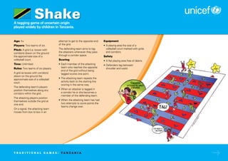 A tagging game of uncertain origin
played widely by children in Tanzania.
Age: 5+
Players: Two teams of six.
Pitch: A grid (i.e. boxes with
corridors) drawn on the ground
the approximate size of a
volleyball court.
Time: Unlimited.
Rules: Two teams of six players.
A grid (ie boxes with corridors)
drawn on the ground the
approximate size of a volleyball
court.
The defending team’s players
position themselves along any
corridors within the grid.
The attacking players position
themselves outside the grid at
one end.
On a signal, the attacking team
moves from box to box in an
attempt to get to the opposite end
of the grid.
The defending team aims to tag
the attackers whenever they pass
through a corridor space.
Scoring
• Each member of the attacking
team who reaches the opposite
end of the grid without being
tagged scores one point.
• The attacking team repeats the
activity back to the starting line
scoring in the same way.
• When an attacker is tagged in
a corridor he or she becomes a
member of the defending team.
• When the attacking team has had
two attempts to score points the
teams change over.
Equipment
• A playing area the size of a
volleyball court marked with grids
and corridors.
Safety
• A flat playing area free of debris.
• Defenders tag between
shoulder and waist.
Shake
T R A D I T I O N A L G A M E S : T A N Z A N I A
 