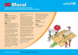 A rolling, bouncing and clapping game traditionally
played in schools and local communities in Trinidad and Tobago.
Age: 6+
Players: One to five players.
Pitch: 8m x 8m equally divided
into eight boxes. The boxes
are numbered one to eight
consecutively.
Time: Unlimited.
Rules: The aim of the game is to
roll and bounce the ball in turn into
each box starting with box one
through to box eight and back again
from box eight to box one.
While the ball is being bounced
in each box the player must clap
hands the same number of times
as the number in the box.
At the start of the game the player
must roll the ball from behind the
playing area near the first box.
The ball is rolled into box one,
retrieved in box one and bounced
once in box one –- when the hands
are clapped once – before the
player steps one foot into box one.
The player continues stepping into
each box in turn until box number
eight is reached.
Players must not step on any lines
during their turn.
The player continues from the
starting point – roll the ball into box
two, step one foot into box one,
retrieve the ball in box two and
bounce it twice, clapping hands
twice after each bounce, then step
one foot into box number two and
continue stepping into each box in
turn to reach box number eight.
Continue this cycle from the same
starting point to boxes three to eight.
If the player successfully reaches
box number eight then he or she
turns round to complete a victory
lap, still standing on one foot.
Bounce the ball eight times in box
eight clapping eight times between
each bounce.
Turn around on one foot and repeat
in box seven before stepping on
one foot into box seven.
Repeat from boxes six
to one.
A player who fails to complete an
action in the game is replaced by
the next player in the group.
The first person to complete
the task is the winner!
Equipment
• A tennis ball or similar.
Safety
• A flat playing space
free of debris.
Moral
T R A D I T I O N A L G A M E S : T R I N I D A D A N D T O B A G O
 