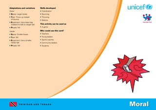 T R I N I D A D A N D T O B A G O
Adaptations and variations
Easier
• Space: Larger boxes.
• Task: Throw up instead
of bounce.
• Equipment: Use a bean bag
instead of a ball or a larger ball.
• People: NA
Harder
• Space: Smaller boxes.
• Task: NA
• Equipment: Use a smaller,
harder ball.
• People: NA
Skills developed
• Coordination
• Bouncing
• Throwing
• Balance
This activity can be used as
• A game
Who could use this card?
• Teachers
• Young leaders
• Sports coaches
• Community leaders
• Students
Moral
 