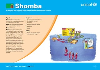 A dodging and tagging game played widely throughout Zambia.
Age: 5+
Players: Two teams, with a
minimum of three players per team
up to as many as you like.
Pitch: An open flat playing space
with no specific boundaries.
Time: Unlimited.
Rules: One player from team A
– the dodgers – begins by filling a
bucket with sand from a pile, and
transferring the sand to a sand pit.
Team B – the taggers – take it in
turns to throw a soft ball at the
dodger from an agreed distance.
When tagged (hit with the ball) this
player goes to the back of team A
and the next dodger steps forward
to continue filling the sand pit.
The game continues until either
the dodgers fill the sand pit and
count to 10 or the taggers eliminate
the dodgers before they complete
the task.
Equipment
• An ichimpombwa (traditional
Zambia ball), soft ball
or similar.
• A bucket or similar vessel.
• A sand pit.
• Sand.
Safety
• Players can only be tagged
below shoulder height.
Shomba
T R A D I T I O N A L G A M E S : Z A M B I A
 