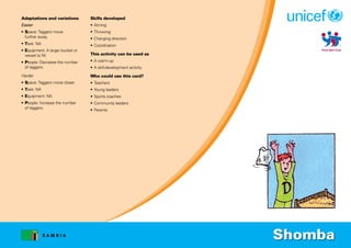 Z A M B I A
Adaptations and variations
Easier
• Space: Taggers move
further away.
• Task: NA
• Equipment: A larger bucket or
vessel to fill.
• People: Decrease the number
of taggers.
Harder
• Space: Taggers move closer.
• Task: NA
• Equipment: NA
• People: Increase the number
of taggers.
Skills developed
• Aiming
• Throwing
• Changing direction
• Coordination
This activity can be used as
• A warm-up
• A skill-development activity
Who could use this card?
• Teachers
• Young leaders
• Sports coaches
• Community leaders
• Parents
Shomba
 