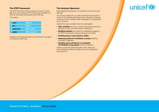 The STEP framework
The STEP framework offers guidance on how to modify
games to ensure people with a wide range of abilities can
have fun taking part and progress their learning.
Think about:
Space Where?
Task What?
Equipment With what?
People With whom?
Variations of the games based on this framework are given
on the back of each card.
The Inclusion Spectrum
When playing these games, it is important that everyone can
take part.
The Inclusion Spectrum is a useful model for ensuring this. It
works on the principle that everyone can take part in activities
at their own level of ability and be challenged in an appropriate
way to improve.
It gives five ways to enable maximum participation:
• Open activities are set up in such a way that everyone can
take part at their own level without modification
• Modified activities are variations or adaptations based on
the STEP framework to ensure everyone is included
• Parallel groups or team based on ability
• Separate practice for individuals or groups enabling
successful integration
• Disability sport activities for non-disabled
and disabled young people (reverse integration)
Always consult the participants about their needs and
how to adapt the activity to enable maximum participation
and enjoyment.
T R A D I T I O N A L G A M E S : W E L C O M E
 