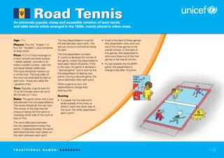 An extremely popular, cheap and accessible variation of lawn tennis
and table tennis which emerged in the 1930s, mainly played in urban areas.
Age: 11+
Players: Two (for “singles”) or
four (for “doubles”), plus someone
to keep score.
Pitch: A 21x10 foot rectangle on
a hard, smooth and level surface
– ideally asphalt, concrete or an
indoor wooden surface - split into
two equal halves widthways.
The court should be marked out
in white lines. The long sides of
the court are extended six feet at
each end – these are called the
“governor lines.”
Time: Typically, a game lasts for
15 to 20 minutes and a set up to
45 minutes to 1 hour.
Rules: The game starts with a coin
toss between the two players/teams.
The scorer should do the coin toss.
The winner of the toss has the
choice of taking the first serve or
choosing which side of the court to
play on first.
The serve alternates between
the two players/teams every five
points. If playing doubles, the serve
alternates between each player on
the team between each point.
The two players/teams must hit
the ball between each other. The
ball can bounce once before being
hit back.
The first player/team to reach
21 points is declared the winner of
the game, unless the players/teams
have been tied at 20 points. If this
is the case, the game is declared a
“deuced game” and is won by the
first player/team to lead by two
points. During a deuced game, the
serve alternates after each point.
When a game is won, the
players/teams change their
playing ends.
Scoring
• If a player hits the ball and it
lands outside of the lines, or
doesn’t reach the other side of
the court, the other player/team
gets a point.
• A set is the best of three games
(the player/team who wins two
out of the three games is the
overall winner), or the best of
five games, (the player/teams
who wins three out of the five
games is the overall winner).
• If a set reaches the third/fifth
game, the players/teams
change ends after 10 points.
Road Tennis
T R A D I T I O N A L G A M E S : B A R B A D O S
 