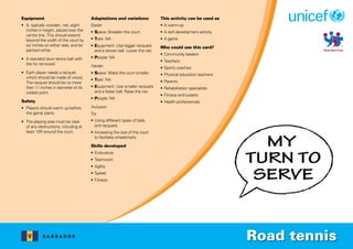 B A R B A D O S
Equipment
• A, typically wooden, net, eight
inches in height, placed over the
centre line. This should extend
beyond the width of the court by
six inches on either side, and be
painted white.
• A standard lawn tennis ball with
the fur removed.
• Each player needs a racquet,
which should be made of wood.
The racquet should be no more
than 11 inches in diameter at its
widest point.
Safety
• Players should warm up before
the game starts.
• The playing area must be clear
of any obstructions, including at
least 10ft around the court.
Adaptations and variations
Easier
• Space: Broaden the court.
• Task: NA
• Equipment: Use bigger racquets
and a slower ball. Lower the net.
• People: NA
Harder
• Space: Make the court smaller.
• Task: NA
• Equipment: Use smaller racquets
and a faster ball. Raise the net.
• People: NA
Inclusion
Try:
• Using different types of balls
and racquets.
• Increasing the size of the court
to facilitate wheelchairs.
Skills developed
• Endurance
• Teamwork
• Agility
• Speed
• Fitness
This activity can be used as
• A warm-up
• A skill development activity
• A game
Who could use this card?
• Community leaders
• Teachers
• Sports coaches
• Physical education teachers
• Parents
• Rehabilitation specialists
• Fitness enthusiasts
• Health professionals
Road tennis
 