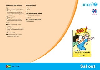 G U Y A N A
Adaptations and variations
Easier
• Space: Increase the playing area.
• Task: Create a ‘safe zone’ at the
top of the pitch where salman
can pause before running back to
the circle.
• Equipment: NA
• People: Reduce the number of
players on each team to three.
Harder
• Space: Decrease the size of
the bars.
• Task: Every salman must make
a clear run for the attacking team
to win.
• Equipment: NA
• People: Increase the number
of players on each team.
Skills developed
• Teamwork
• Agility
• Speed
This activity can be used as
• A skill development activity
• A game
Who could use this card?
• Young leaders
Sal out
 