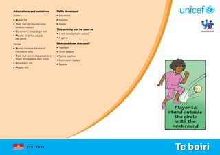 K I R I B A T I
Adaptations and variations
Easier
• Space: NA
• Task: Ball can bounce once
between passes.
• Equipment: Use a larger ball.
• People: Only five people
per game.
Harder
• Space: Increase the size of
the playing area.
• Task: Ball cannot be passed to a
player immediately next to you.
• Equipment: NA
• People: NA
Skills developed
• Teamwork
• Practice
• Speed
This activity can be used as
• A skill development activity
• A game
Who could use this card?
• Teachers
• Youth leaders
• Sports coaches
• Community leaders
• Parents
Te boiri
 