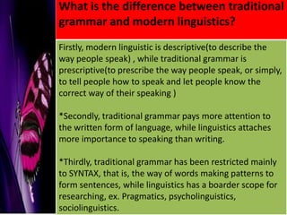 What is the difference between traditional
grammar and modern linguistics?
Firstly, modern linguistic is descriptive(to describe the
way people speak) , while traditional grammar is
prescriptive(to prescribe the way people speak, or simply,
to tell people how to speak and let people know the
correct way of their speaking )

*Secondly, traditional grammar pays more attention to
the written form of language, while linguistics attaches
more importance to speaking than writing.

*Thirdly, traditional grammar has been restricted mainly
to SYNTAX, that is, the way of words making patterns to
form sentences, while linguistics has a boarder scope for
researching, ex. Pragmatics, psycholinguistics,
sociolinguistics.
 