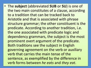 • The subject (abbreviated SUB or SU) is one of
the two main constitutes of a clause, according
to a tradition that can be tracked back to
Aristotle and that is associated with phrase
structure grammar; the other constituent is the
predicate. According to another tradition, i.e.
the one associated with predicate logic and
dependency grammars, the subject is the most
prominent overt argument of the predicate.
Both traditions see the subject in English
governing agreement on the verb or auxiliary
verb that carries the main tense of the
sentence, as exemplified by the difference in
verb forms between he eats and they eat.
 