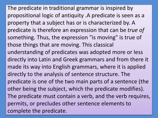 The predicate in traditional grammar is inspired by
propositional logic of antiquity .A predicate is seen as a
property that a subject has or is characterized by. A
predicate is therefore an expression that can be true of
something. Thus, the expression "is moving" is true of
those things that are moving. This classical
understanding of predicates was adopted more or less
directly into Latin and Greek grammars and from there it
made its way into English grammars, where it is applied
directly to the analysis of sentence structure. The
predicate is one of the two main parts of a sentence (the
other being the subject, which the predicate modifies).
The predicate must contain a verb, and the verb requires,
permits, or precludes other sentence elements to
complete the predicate.
 
