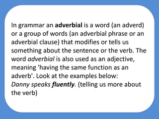 In grammar an adverbial is a word (an adverd)
or a group of words (an adverbial phrase or an
adverbial clause) that modifies or tells us
something about the sentence or the verb. The
word adverbial is also used as an adjective,
meaning 'having the same function as an
adverb'. Look at the examples below:
Danny speaks fluently. (telling us more about
the verb)
 