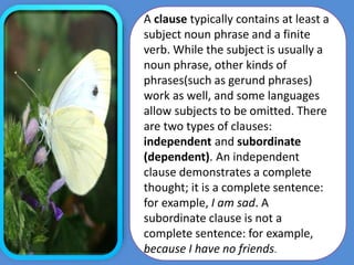 A clause typically contains at least a
subject noun phrase and a finite
verb. While the subject is usually a
noun phrase, other kinds of
phrases(such as gerund phrases)
work as well, and some languages
allow subjects to be omitted. There
are two types of clauses:
independent and subordinate
(dependent). An independent
clause demonstrates a complete
thought; it is a complete sentence:
for example, I am sad. A
subordinate clause is not a
complete sentence: for example,
because I have no friends.
 