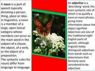 A noun is a part of
speech typically
denoting a person,
thing, place or idea.
In linguistics, a noun
is a member of a
large, open lexical
category whose
members can occur as
the main word in the
subject of a clause,
the object, of a verb,
or the object of a
preposition.
The syntactic rules for
nouns differ from
language to language.
An adjective is a
'describing' word; the
main syntactic role of
which is to qualify a
noun or noun phrase,
giving more
information about the
object signified.
Adjectives are one of
the traditional eight
English parts of
speech, although
linguists today
distinguish adjectives
from words such as
determiners that
formerly were
considered to be
adjectives
 