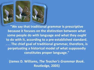 "We say that traditional grammar is prescriptive
because it focuses on the distinction between what
some people do with language and what they ought
to do with it, according to a pre-established standard.
. . . The chief goal of traditional grammar, therefore, is
perpetuating a historical model of what supposedly
constitutes proper language."
(James D. Williams, The Teacher's Grammar Book.
Routledge, 2005)
 