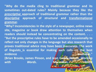 "Why do the media cling to traditional grammar and its
sometimes out-dated rules? Mainly because they like the
prescriptive approach of traditional grammar rather than the
descriptive approach of structural and transformational
grammar. . . .
"Why? Inconsistencies in the style of a newspaper, online news
site, magazine or book draw attention to themselves when
readers should instead be concentrating on the content. . . .
"But the prescriptive rules have to be amended occasionally to
reflect not only changes in the language but also research that
proves traditional advice may have been inaccurate. The work
of linguists is essential for making such calls on the best
evidence available."
(Brian Brooks, James Pinson, and Jean Gaddy Wilson, Working
with Words. Macmillan, 2005)
 