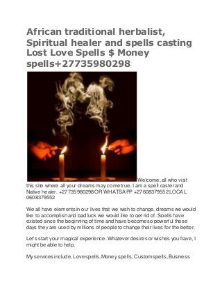 African traditional herbalist,
Spiritual healer and spells casting
Lost Love Spells $ Money
spells+27735980298
Welcome,all who visit
this site where all your dreams may come true. I am a spell caster and
Native healer. +27735980298 OR WHATSAPP +27608379552LOCAL
0608379552
We all have elements in our lives that we wish to change, dreams we would
like to accomplishand bad luck we would like to get rid of. Spells have
existed since the beginning of time and have becomeso powerful these
days they are used by millions of people to change their lives for the better.
Let's start your magical experience.Whateverdesires or wishes you have, I
might be able to help.
My services include, Love spells,Money spells, Custom spells,Business
 