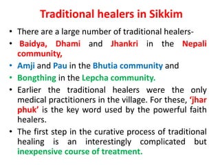 Traditional healers in Sikkim
• There are a large number of traditional healers-
• Baidya, Dhami and Jhankri in the Nepali
community,
• Amji and Pau in the Bhutia community and
• Bongthing in the Lepcha community.
• Earlier the traditional healers were the only
medical practitioners in the village. For these, ‘jhar
phuk’ is the key word used by the powerful faith
healers.
• The first step in the curative process of traditional
healing is an interestingly complicated but
inexpensive course of treatment.
 