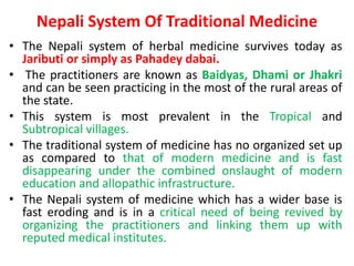 Nepali System Of Traditional Medicine
• The Nepali system of herbal medicine survives today as
Jaributi or simply as Pahadey dabai.
• The practitioners are known as Baidyas, Dhami or Jhakri
and can be seen practicing in the most of the rural areas of
the state.
• This system is most prevalent in the Tropical and
Subtropical villages.
• The traditional system of medicine has no organized set up
as compared to that of modern medicine and is fast
disappearing under the combined onslaught of modern
education and allopathic infrastructure.
• The Nepali system of medicine which has a wider base is
fast eroding and is in a critical need of being revived by
organizing the practitioners and linking them up with
reputed medical institutes.
 