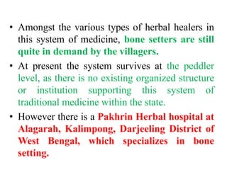 • Amongst the various types of herbal healers in
this system of medicine, bone setters are still
quite in demand by the villagers.
• At present the system survives at the peddler
level, as there is no existing organized structure
or institution supporting this system of
traditional medicine within the state.
• However there is a Pakhrin Herbal hospital at
Alagarah, Kalimpong, Darjeeling District of
West Bengal, which specializes in bone
setting.
 
