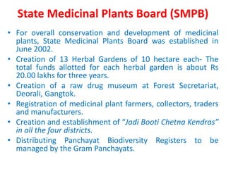 State Medicinal Plants Board (SMPB)
• For overall conservation and development of medicinal
plants, State Medicinal Plants Board was established in
June 2002.
• Creation of 13 Herbal Gardens of 10 hectare each- The
total funds allotted for each herbal garden is about Rs
20.00 lakhs for three years.
• Creation of a raw drug museum at Forest Secretariat,
Deorali, Gangtok.
• Registration of medicinal plant farmers, collectors, traders
and manufacturers.
• Creation and establishment of “Jadi Booti Chetna Kendras”
in all the four districts.
• Distributing Panchayat Biodiversity Registers to be
managed by the Gram Panchayats.
 