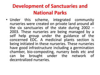 Development of Sanctuaries and
National Parks
• Under this scheme, integrated community
nurseries were created on private land around all
the six sanctuaries of the state during 2002 –
2003. These nurseries are being managed by a
self help group under the guidance of the
concerned EDC. A medicinal plants section is
being initiated in these nurseries. These nurseries
have good infrastructure including a germination
chamber, bio-composting, nursery beds etc and
can be brought under the network of
decentralized nurseries.
 