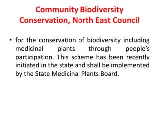 Community Biodiversity
Conservation, North East Council
• for the conservation of biodiversity including
medicinal plants through people’s
participation. This scheme has been recently
initiated in the state and shall be implemented
by the State Medicinal Plants Board.
 