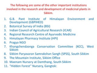 The following are some of the other important institutions
involved in the research and development of medicinal plants in
Sikkim.
1. G.B. Pant Institute of Himalayan Environment and
Development (GBPIHED)
2. Botanical Survey of India (BSI)
3. Indian Council of Agricultural Research (ICAR)
4. Regional Research Centre of Ayurvedic Medicine
5. Himalayan Pharmacy Institute (HPI)
6. Pragya NGO
7. Khangchendzonga Conservation Committee (KCC), West
Sikkim
8. Sikkim Paryavaran Samrakshan Sangh (SPSS), South Sikkim
9. The Mountain Institute, Sikkim Office
10. Maenam Nursery at Damthang, South Sikkim
11. “Hidden Forest” Nursery, Gangtok:
 