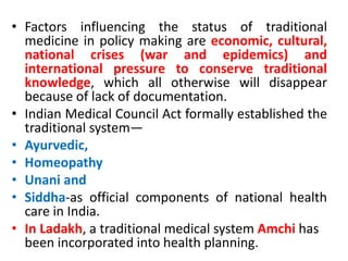 • Factors influencing the status of traditional
medicine in policy making are economic, cultural,
national crises (war and epidemics) and
international pressure to conserve traditional
knowledge, which all otherwise will disappear
because of lack of documentation.
• Indian Medical Council Act formally established the
traditional system—
• Ayurvedic,
• Homeopathy
• Unani and
• Siddha-as official components of national health
care in India.
• In Ladakh, a traditional medical system Amchi has
been incorporated into health planning.
 