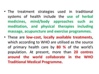 • The treatment strategies used in traditional
systems of health include the use of herbal
medicines, mind/body approaches such as
meditation, and physical therapies including
massage, acupuncture and exercise programmes.
• These are low-cost, locally available treatments,
which according to WHO are utilised as the source
of primary health care by 80 % of the world’s
population. At present, more than 20 centres
around the world collaborate in the WHO
Traditional Medical Programme.
 